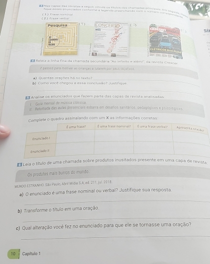 Nes pepas das revisões a zeguis crcule os títulna dãs charadas plincipals. E seguns, são 
fique esses enunciadas confamme a legenda preenchendo com o númeta conrespdada s 
( 2 ) Frase ver (1) Fraze nominal 
7 ) ?) 
Si 
E Releia a linha fina da chamada secundária "Ao infinito e além!", da revista Crescer 
7 passos para motivar as crianças a lutarem por seus objutivos 
) Quantas grações há no texto? 
_ 
b) Como você chegou a essa conclusão? Justifique. 
_ 
Anañse os enunciados que fazem parte das capas de revista analisadas 
7. Guia mensal de música clássica 
If. Retomada das aulas presenciais esbarra em desafios sanitários, pedagógicos e psicológicos. 
ete o quadro assinalando com um X as informações corretas 
a Leia o título de uma chaevista 
Os produtos mais burros do mundo. 
MUNDO ESTRANHO. São Paulo, Abril Midia S.A. ed. 211, jul. 2018. 
a) O enunciado é uma frase nominal ou verbal? Justifique sua resposta 
_ 
b) Transforme o título em uma oração. 
_ 
c) Qual alteração você fez no enunciado para que ele se tornasse uma oração? 
_
10 Capítulo 1