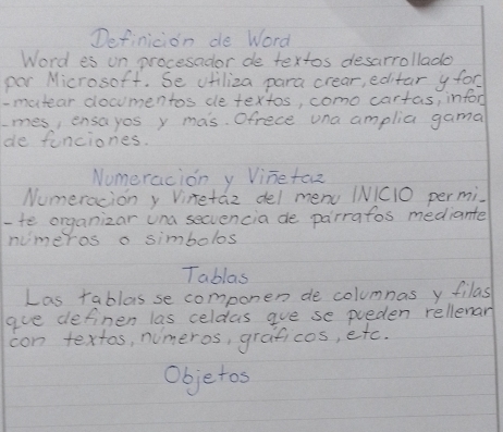 Definicion de Word 
Word es un procesador de textos desarrollado 
par Microsoft. Se vfiliza para crear, editar y for 
- mutear documentos de textos, como cartas, inford 
mes, ensayos y mas. Ofrece una amplia gama 
de funciones. 
Numeracion y Vine taoz 
Numeracion y Vinetaz del menu (NIC10 permi. 
-te organizar una secvencia de parrafos mediante 
numeros o simbolos 
Tablas 
Las rablas se componen de columnas y filas 
gue definen las celdas gue se pueden rellenan 
con textos, numeros, graficos, etc. 
Objetos