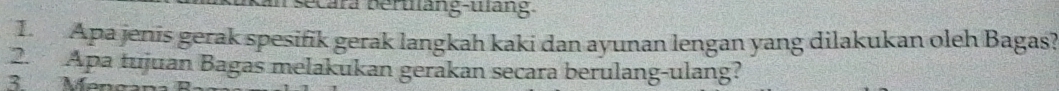 secara beruàng-uàng 
1. Apa jenis gerak spesifik gerak langkah kaki dan ayunan lengan yang dilakukan oleh Bagas? 
2. Apa tujuan Bagas melakukan gerakan secara berulang-ulang? 
3. Menea