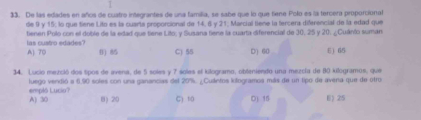 De las edades en años de cuatro integrantes de una familia, se sabe que lo que tiene Polo es la tercera proporcional
de 9 y 15; lo que tiene Lito es la cuarta proporcional de 14, 6 y 21; Marcial tiene la tercera diferencial de la edad que
tienen Polo con el doble de la edad que tiene Lito; y Susana tiene la cuarta diferencial de 30, 25 y 20. ¿Cuánto suman
las cuatro edades?
A) 70 B) 85 C) 55 D) 60 E) 65
34. Lucio mezcló dos tipos de avena, de 5 soles y 7 soles el kilogramo, obteniendo una mezcla de 80 kilogramos, que
luego vendió a 6,90 soles con una ganancias del 20%. ¿Cuántos kilogramos más de un tipo de avena que de otro
empló Lucio?
A) 30 8) 20 C) 10 D) 15 E) 25