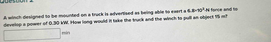 Quéstion 2 
A winch designed to be mounted on a truck is advertised as being able to exert a 6.8* 10^3-N force and to 
develop a power of 0.30 kW. How long would it take the truck and the winch to pull an object 15 m?
□ min