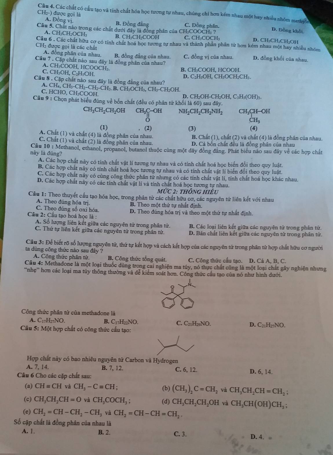 Các chất có cầu tạo và tính chất hóa học tương tự nhau, chúng chi hơn kém nhau một hay nhiều nhóm methyle
A. Đồng vị.
CH₂-) được gọi là D. Đồng khối
B. Đồng đẳng C. Đồng phân.
Câu 5. Chất nào trong các chất dưới đây là đồng phân của CH₃COOCH₃ ?
A. CH _3CH_2OCH_3 B. CH₃CH₂COOH C. CH₃COCH₃ D. CH₃CH₂CH₂OH
Câu 6 . Các chất hữu cơ có tính chất hoá học tương tự nhau và thành phần phân tử hơn kém nhau một hay nhiều nhóm
CH_2 được gọi là các chất
A. đồng phân của nhau. B. đồng đẳng của nhau. C. đồng vị của nhau. D. đồng khối của nhau.
Câu 7 . Cặp chất nào sau đây là đồng phân của nhau?
A. CH₃COOH, HCOOCH₃. B. CH:COOH. HCOOH.
C. CH₃OH, C; H_5OH.
D. C_2H_5OH,CH_3OCH_2CH_3.
Câu 8 . Cặp chất nào sau đây là đồng đẳng của nhau?
A. CH_4,CH_3-CH_2-CH_2-CH_3.B.CH_3OCH_3,CH_3-CH_2OH. HCHO,CH_3COOH
C.
D. C H_2OH-CH_2OH,C_3H_5(OH)_3.
Câu 9 : Chọn phát biểu đúng về bốn chất (đều có phân tử khối là 60) sau đây.
CH_3CH_2CH_2OH CH_3C-OH NH_2CH_2CH_2NH_2 CH_3CH-OH
CH_3
(1) (2) (3) (4)
A. Chất (1) và chất (4) là đồng phân của nhau. B. Chất (1), chất (2) và chất (4) là đồng phân của nhau.
C. Chất (1) và chất (2) là đồng phân của nhau. D. Cả bốn chất đều là đồng phân của nhau
Câu 10 : Methanol, ethanol, propanol, butanol thuộc cùng một dãy đồng đảng. Phát biểu nào sau đây về các hợp chất
này là đúng?
A. Các hợp chất này có tính chất vật lí tương tự nhau và có tính chất hoá học biển đổi theo quy luật.
B. Các hợp chất này có tính chất hoá học tương tự nhau và có tính chất vật lí biến đổi theo quy luật.
C. Các hợp chất này có cùng công thức phân tử nhưng có các tính chất vật lí, tính chất hoá học khác nhau.
D. Các hợp chất này có các tính chất vật lí và tính chất hoá học tương tự nhau.
MIJ C 2: thông hiÊu
Câu 1: Theo thuyết cấu tạo hóa học, trong phân tử các chất hữu cơ, các nguyên tử liên kết với nhau
A. Theo đúng hóa trj. B. Theo một thứ tự nhất định.
C. Theo đúng số oxi hóa. D. Theo đúng hóa trị và theo một thứ tự nhất định.
Câu 2: Cấu tạo hoá học là :
A. Số lượng liên kết giữa các nguyên tử trong phân tử. B. Các loại liên kết giữa các nguyên tử trong phân tử.
C. Thứ tự liên kết giữa các nguyên tử trong phân tử. D. Bản chất liên kết giữa các nguyên tử trong phân tử.
Câu 3: Để biết rõ số lượng nguyên tử, thứ tự kết hợp và cách kết hợp của các nguyên tử trong phân tử hợp chất hữu cơ người
ta dùng công thức nào sau đây ?
A. Công thức phân tử. B. Công thức tổng quát. C. Công thức cấu tạo. D. Cả A, B, C.
Câu 4: Methadone là một loại thuốc dùng trong cai nghiện ma túy, nó thực chất cũng là một loại chất gây nghiện nhưng
“nhẹ” hơn các loại ma túy thông thường và dễ kiểm soát hơn. Công thức cầu tạo của nó như hình dưới.
9
Công thức phân tử của methadone là
A. C_17H_27NO. B. C_17H_22NO. C. C_21H_29NO. D. C_21H_27NO.
Câu 5: Một hợp chất có công thức cấu tạo:
Hợp chất này có bao nhiêu nguyên tử Carbon và Hydrogen
A. 7, 14. B. 7, 12. C. 6, 12.
D. 6, 14.
Câu 6 Cho các cặp chất sau:
(a) CHequiv CH và CH_3-Cequiv CH;
(b) (CH_3)_2C=CH_2 và CH_3CH_2CH=CH_2;
(c) CH_3CH_2CH=O và CH_3COCH_3; (d) CH_3CH_2CH_2OH và CH_3CH(OH)CH_3;
(e) CH_2=CH-CH_2-CH_3 và CH_2=CH-CH=CH_2.
Số cặp chất là đồng phân của nhau là
A. 1. B. 2. C. 3. D. 4.