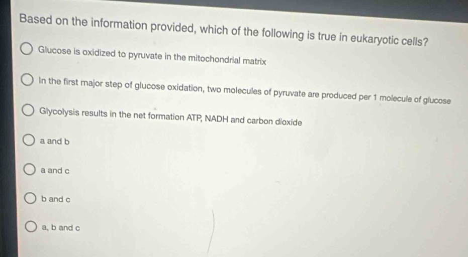 Based on the information provided, which of the following is true in eukaryotic cells?
Glucose is oxidized to pyruvate in the mitochondrial matrix
In the first major step of glucose oxidation, two molecules of pyruvate are produced per 1 molecule of glucose
Glycolysis results in the net formation ATP, NADH and carbon dioxide
a and b
a and c
b and c
a, b and c