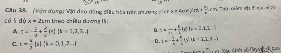 20
10 
Câu 38. (Vận dụng) Vật dao động điều hòa trên phương trình x=4cos (4π t+ π /6 )cm. Thời điểm vật đi qua vị trí
có li độ x=2cm theo chiều dương là:
A. t=- 1/8 + k/2 (s)(k=1,2,3...) t= 1/24 + k/2 (s)(k=0,1,2...)
B.
C. t= k/2 (s)(k=0,1,2...)
D. t=- 1/6 + k/2  (s) (k=1,2,3...)
:' cm. ác định số lần vật đi qua