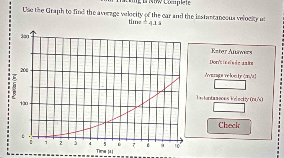 Tacking is Now Complete 
Use the Graph to find the average velocity of the car and the instantaneous velocity at 
time =4.1s
Enter Answers 
Don't include units 
Average velocity (m/s) 
Instantaneous Velocity (m/s) 
Check 
Time (s)