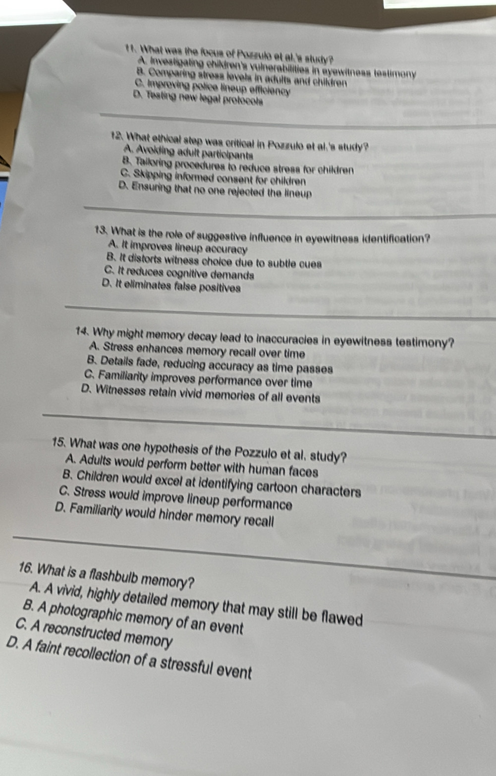 What was the focus of Pozzulo et al.'s study?
A. Investigating children's vulnerabilities in eyewitness testimony
B. Comparing stress levels in adults and children
C. Improving police lineup efficiency
D. Testing new legal protocols
12. What ethical step was critical in Pozzulo et al,'s study?
A. Avoiding adult participants
B. Tailoring procedures to reduce stress for children
C. Skipping informed consent for children
D. Ensuring that no one rejected the lineup
13. What is the role of suggestive influence in eyewitness identification?
A. It improves lineup accuracy
B. It distorts witness choice due to subtle cues
C. It reduces cognitive demands
D. It eliminates false positives
14. Why might memory decay lead to inaccuracies in eyewitness testimony?
A. Stress enhances memory recall over time
B. Details fade, reducing accuracy as time passes
C. Familiarity improves performance over time
D. Witnesses retain vivid memories of all events
15. What was one hypothesis of the Pozzulo et al, study?
A. Adults would perform better with human faces
B. Children would excel at identifying cartoon characters
C. Stress would improve lineup performance
D. Familiarity would hinder memory recall
16. What is a flashbulb memory?
A. A vivid, highly detailed memory that may still be flawed
B. A photographic memory of an event
C. A reconstructed memory
D. A faint recollection of a stressful event