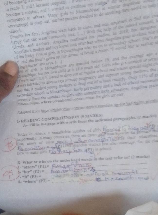 of becoming a nul .
in grade 7, and I became pregnant... I!  
become a mother, and I wanted to continue my studats" she l
compared to others. Many girls in Mozambique in similar sinations sni
encouraged to drop out, but her purents decided to do anything they could to help
Despite her fear, Angelina went back to class, and was surprised to find that cvs
school.
happy that she wasn't seriously sick. [...] With the help of the school councill, I
friends, and teachers, Angelina continued her studies. In 2018, her diughter
Angelina's mother and boyfriend look after her when Angelina goes to chana. She I
of the lucky 11% of girls in Mozambique who go on to secondary sciool. Shr’s m
0, and she hasn’t given up her dream of being a nurse. “I would like to realize m
8% of girls in Mozambique are married before 18, and the average age a
eing a nurse” she says. […]
Mozambique has her first child at is 18.9 years old. Girls who get married or prega
18 were, until 2019, forced to drop out of regular school and attend special night c
it was intended to discourage teenage pregnancy and support young motiurs, the
was that it pushed young mothers to drop out of school entinely. Only 11% of gi
secondary school in Mozambique. Early pregnancy and a lack of school resounces
severely limit the number of girls who complete their exfucation. Angalina gro
Mozambique, where educational opportunities for girls are nre.
Adapted from https://righttoplay.com/en/stories/standing-up-for-her-rights-arutls
I- READING COMPREHENSION (9 MARKS)
A- Fill in the gaps with words from the indicated paragraphs. (2 markn)
Today in Africa, a remarkable number of girls
importantly, in many countries, there are more girls than boys in the primary and
But, many of them rarely 2_ (P3) their education
% Pabandon studies fust after marriage. So, te cita
how to make girls 4 __P1) in school.
B- What or who do the underlined words in the text refer to? (2 marks)
_
5- “others” (P1)=
_
6- “her” (P2) =
__
/- “it” (P3) =
_
8- “where” (Y3).