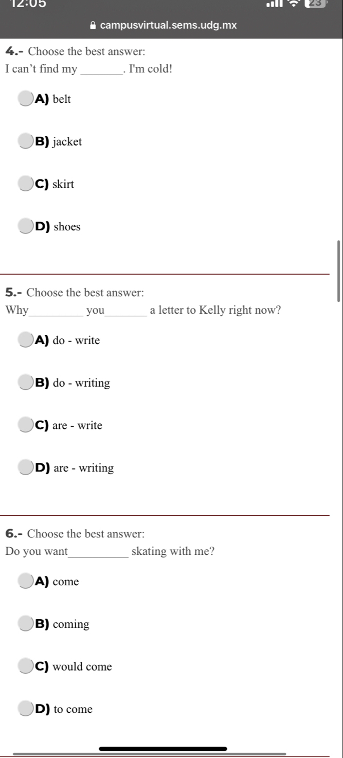 12:05
≌ campusvirtual.sems.udg.mx
4.- Choose the best answer:
I can’t find my_ . I'm cold!
A) belt
B) jacket
C) skirt
D) shoes
5.- Choose the best answer:
Why_ you_ a letter to Kelly right now?
A) do - write
B) do - writing
C) are - write
D) are - writing
6.- Choose the best answer:
Do you want_ skating with me?
A) come
B) coming
C) would come
D) to come