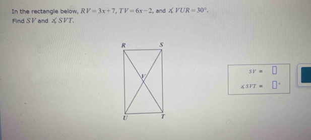 In the rectangle below, RV=3x+7, TV=6x-2 , and ∠ VUR=30°. 
Find SV and ∠ SVT.
sv=□
∠ SVT= □°