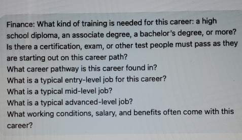 Finance: What kind of training is needed for this career: a high 
school diploma, an associate degree, a bachelor's degree, or more? 
Is there a certification, exam, or other test people must pass as they 
are starting out on this career path? 
What career pathway is this career found in? 
What is a typical entry-level job for this career? 
What is a typical mid-level job? 
What is a typical advanced-level job? 
What working conditions, salary, and benefits often come with this 
career?