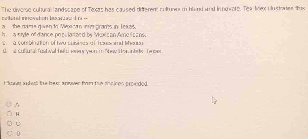 The diverse cultural landscape of Texas has caused different cultures to blend and innovate. Tex-Mex illustrates this
cultural innovation because it is --
a. the name given to Mexican immigrants in Texas.
b. a style of dance popularized by Mexican Americans.
c. a combination of two cuisines of Texas and Mexico.
d. a cultural festival held every year in New Braunfels, Texas.
Please select the best answer from the choices provided
A
B
C
D