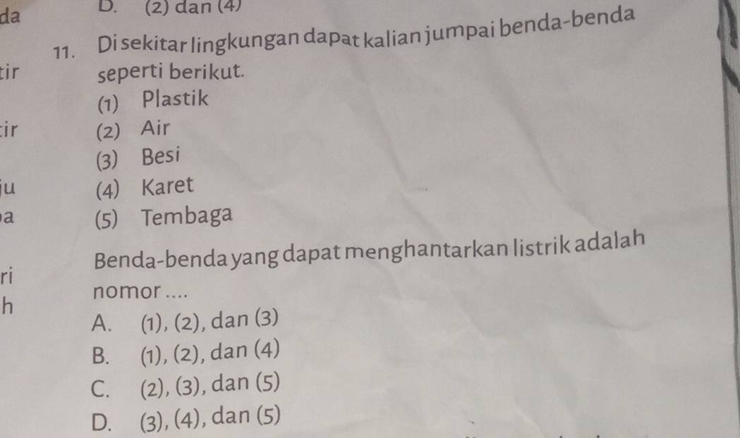 da
D. (2) dan (4)
11. Di sekitar lingkungan dapat kalian jumpai benda-benda
tir seperti berikut.
(1) Plastik
ir (2) Air
(3) Besi
ju (4) Karet
a
(5) Tembaga
Benda-benda yang dapat menghantarkan listrik adalah
ri
nomor ....
h
A. (1), (2), dan (3)
B. (1), (2), ), dan (4)
C. (2), (3), dan (5)
D. (3), (4), dan (5)