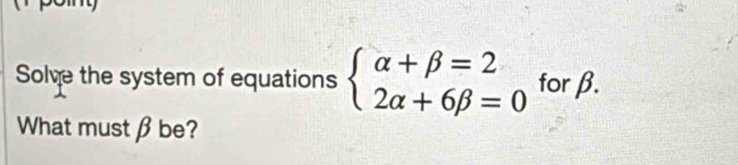 Solve the system of equations beginarrayl alpha +beta =2 2alpha +6beta =0endarray. forβ. 
What must β be?