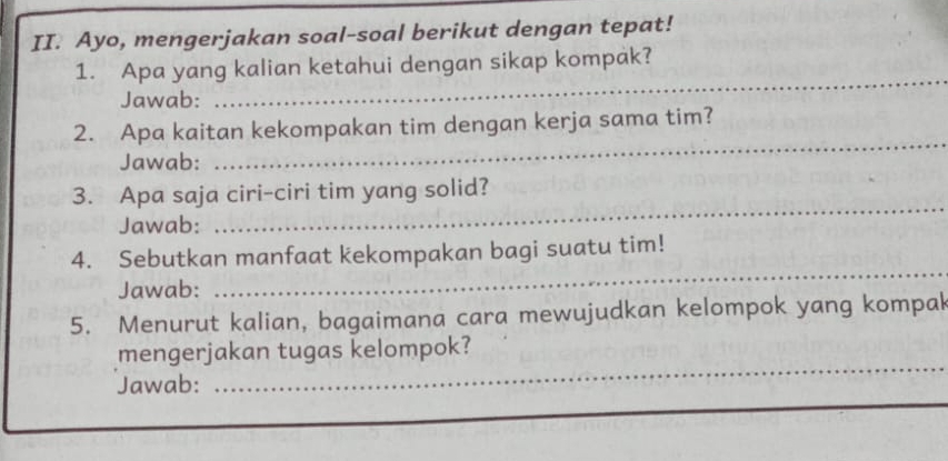 Ayo, mengerjakan soal-soal berikut dengan tepat! 
1. Apa yang kalian ketahui dengan sikap kompak? 
Jawab: 
_ 
2. Apa kaitan kekompakan tim dengan kerja sama tim? 
Jawab: 
_ 
_ 
3. Apa saja ciri-ciri tim yang solid? 
Jawab: 
_ 
4. Sebutkan manfaat kekompakan bagi suatu tim! 
Jawab: 
5. Menurut kalian, bagaimana cara mewujudkan kelompok yang kompak 
_ 
mengerjakan tugas kelompok? 
Jawab: 
_