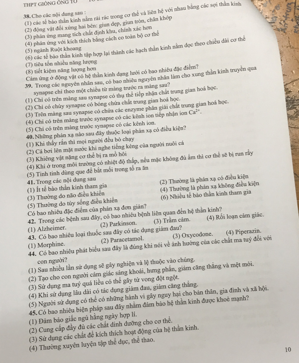 THPT GIÒNG ÔNG TÜ
38.Cho các nội dung sau : (1) các tế bào thần kinh nằm rải rác trong cơ thể và liên hệ với nhau bằng các sợi thần kinh
(2) động vật đối xứng hai bên: giun dẹp, giun tròn, chân khớp
(3) phản ứng mang tích chất định khu, chính xác hơn
(4) phản ứng với kích thích bảng cách co toàn bộ cơ thể
(6) các tế bào thần kinh tập hợp lại thành các hạch thần kinh nằm dọc theo chiều dài cơ thể
(5) ngành Ruột khoang
(7) tiêu tốn nhiều năng lượng
(8) tiết kiệm năng lượng hơn
Cảm ứng ở động vật có hệ thần kinh dạng lưới có bao nhiêu đặc điểm?
39. Trong các nguyên nhân sau, có bao nhiêu nguyên nhân làm cho xung thần kinh truyền qua
synapse chi theo một chiều từ màng trước ra màng sau?
(1) Chi có trên màng sau synapse có thụ thể tiếp nhận chất trung gian hoá học.
(2) Chỉ có chùy synapse có bóng chứa chất trung gian hoá học.
(3) Trên màng sau synapse có chứa các enzyme phân giải chất trung gian hoá học.
(4) Chi có trên màng trước synapse có các kênh ion tiếp nhận ion Ca^(2+).
(5) Chi có trên màng trước synapse có các kênh ion.
40.Những phản xạ nào sau đây thuộc loại phản xạ có điều kiện?
(1) Khi thấy rắn thì mọi người đều bỏ chạy
(2) Cá bơi lên mặt nước khi nghe tiếng kẻng của người nuôi cá
(3) Khiêng vật nặng cơ thể bị ra mồ hôi
(4) Khi ở trong môi trường có nhiệt độ thấp, nếu mặc không đủ ấm thì cơ thể sẽ bị run rầy
(5) Tinh tinh dùng que để bắt mối trong tổ ra ăn
41. Trong các nội dung sau
(1) Ít tế bào thần kinh tham gia (2) Thường là phản xạ có điều kiện
(3) Thường do não điều khiền (4) Thường là phản xạ không điều kiện
(5) Thường do tủy sống điều khiển (6) Nhiều tế bào thần kinh tham gia
Có bao nhiêu đặc điểm của phản xạ đơn giản?
42. Trong các bệnh sau đây, có bao nhiêu bệnh liên quan đến hệ thần kinh?
(1) Alzheimer. (2) Parkinson. (3) Trầm cảm. (4) Rối loạn cảm giác.
43. Có bao nhiêu loại thuốc sau đây có tác dụng giảm đau?
(1) Morphine. (2) Paracetamol. (3) Oxycodone. (4) Piperazin.
44. Có bao nhiêu phát biểu sau đây là đúng khi nói về ảnh hưởng của các chất ma tuý đối với
con người?
(1) Sau nhiều lần sử dụng sẽ gây nghiện và lệ thuộc vào chúng.
(2) Tạo cho con người cảm giác sảng khoái, hưng phấn, giảm căng thẳng và mệt mòi.
(3) Sử dụng ma tuý quá liều có thể gây tử vong đột ngột.
(4) Khi sử dụng lâu dài có tác dụng giảm đau, giảm căng thẳng.
(5) Người sử dụng có thể có những hành vi gây nguy hại cho bản thân, gia đình và xã hội.
45. Có bao nhiêu biện pháp sau đây nhằm đảm bảo hệ thần kinh được khoẻ mạnh?
(1) Đảm bảo giấc ngủ hằng ngày hợp lí.
(2) Cung cấp đầy đủ các chất dinh dưỡng cho cơ thể.
(3) Sử dụng các chất để kích thích hoạt động của hệ thần kinh.
(4) Thường xuyên luyện tập thể dục, thể thao.
10