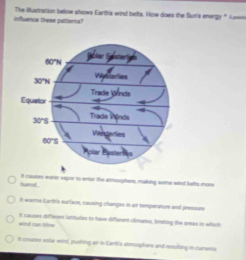 The illustration below shows Earth's wind belts. How does the Sui's energy * 6 points
influence these patterns?
It causes water vapor to enter the atmosphere, making some wind belts more
humid .
It warms Earth's surface, causing changes in air temperature and pressure
It causes different latitudes to have different climates, limiting the areas in which
wind can bllow
It creates solar wind, pushing air in Eartfis atmssphere and resulting in currents
