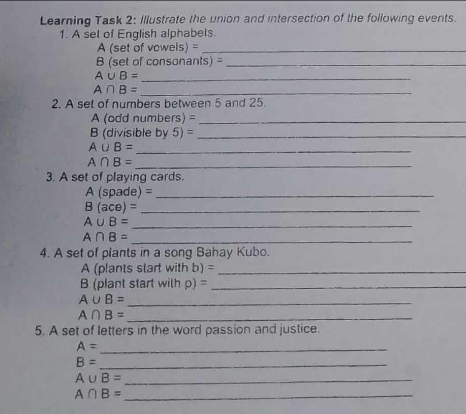 Learning Task 2: Illustrate the union and intersection of the following events. 
1. A set of English alphabets. 
A (set of vowels) =_ 
B (set of consonants) =_ 
_ A∪ B=
A∩ B= _ 
2. A set of numbers between 5 and 25. 
A (odd numbers) =_ 
B (divisible by 5) =_ 
_ A∪ B=
A∩ B= _ 
3. A set of playing cards.
A (spade) =_ 
_ B(ace)=
A∪ B= _ 
_ A∩ B=
4. A set of plants in a song Bahay Kubo. 
A (plants start with b) =_ 
(plant start with p) =_ 
_ A∪ B=
A∩ B= _ 
5. A set of letters in the word passion and justice. 
_ A=
_ B=
A∪ B= _ 
_ A∩ B=