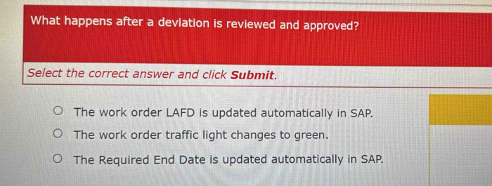 What happens after a deviation is reviewed and approved?
Select the correct answer and click Submit.
The work order LAFD is updated automatically in SAP.
The work order traffic light changes to green.
The Required End Date is updated automatically in SAP.