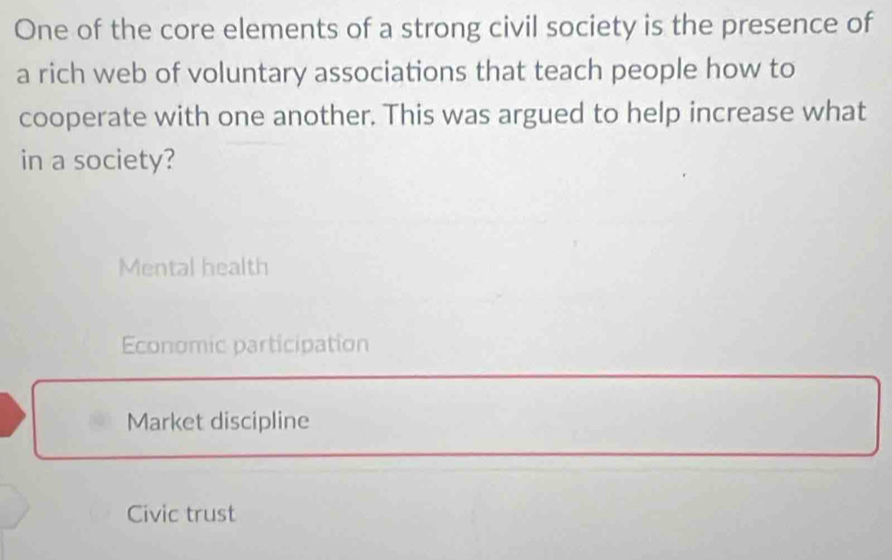 One of the core elements of a strong civil society is the presence of
a rich web of voluntary associations that teach people how to
cooperate with one another. This was argued to help increase what
in a society?
Mental health
Economic participation
Market discipline
Civic trust