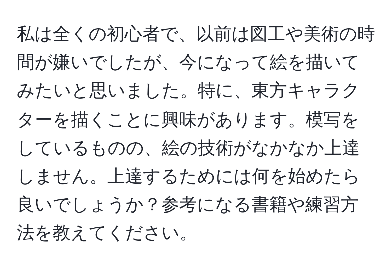 私は全くの初心者で、以前は図工や美術の時間が嫌いでしたが、今になって絵を描いてみたいと思いました。特に、東方キャラクターを描くことに興味があります。模写をしているものの、絵の技術がなかなか上達しません。上達するためには何を始めたら良いでしょうか？参考になる書籍や練習方法を教えてください。