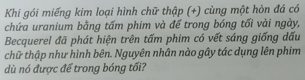 Khi gói miếng kim loại hình chữ thập (+) cùng một hòn đá có 
chứa uranium bằng tấm phim và để trong bóng tối vài ngày, 
Becquerel đã phát hiện trên tấm phim có vết sáng giống dấu 
thữ thập như hình bên. Nguyên nhân nào gây tác dụng lên phim 
dù nó được để trong bóng tối?