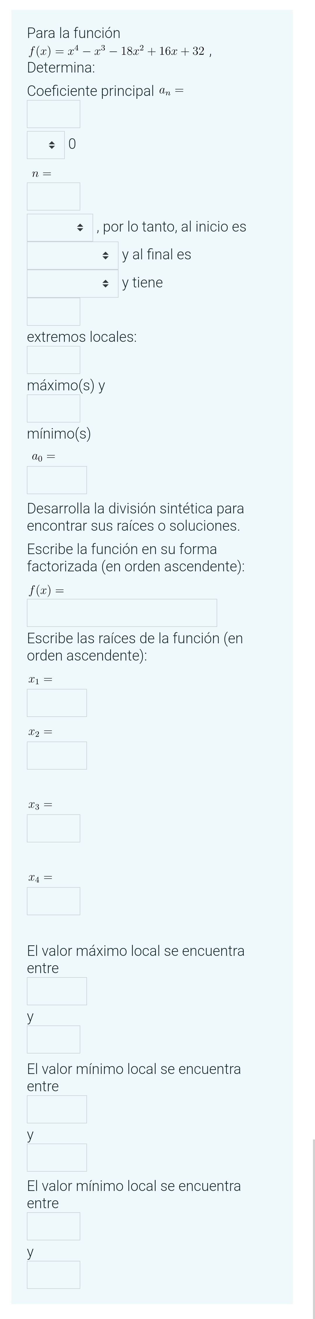 Para la función
f(x)=x^4-x^3-18x^2+16x+32, 
Determina: 
Coeficiente principal a_n=
n=
* , por lo tanto, al inicio es 
y al final es 
y tiene 
extremos locales: 
máximo(s) y 
mínimo(s)
a_0=
□ 
Desarrolla la división sintética para 
encontrar sus raíces o soluciones. 
Escribe la función en su forma 
factorizada (en orden ascendente):
f(x)=
Escribe las raíces de la función (en 
orden ascendente):
x_1=
x_2=
x_3=
□
x_4=
□ 
El valor máximo local se encuentra 
entre
y
El valor mínimo local se encuentra 
entre
y
El valor mínimo local se encuentra 
entre
y