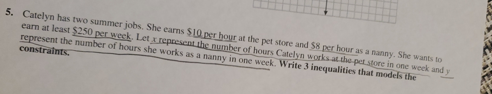 Catelyn has two summer jobs. She earns $10 per hour at the pet store and $8 per hour as a nanny. She wants to 
constraints. earn at least $250 per week. Let x represent the number of hours Catelyn works at the pet store in one week and y
represent the number of hours she works as a nanny in one week. Write 3 inequalities that models the