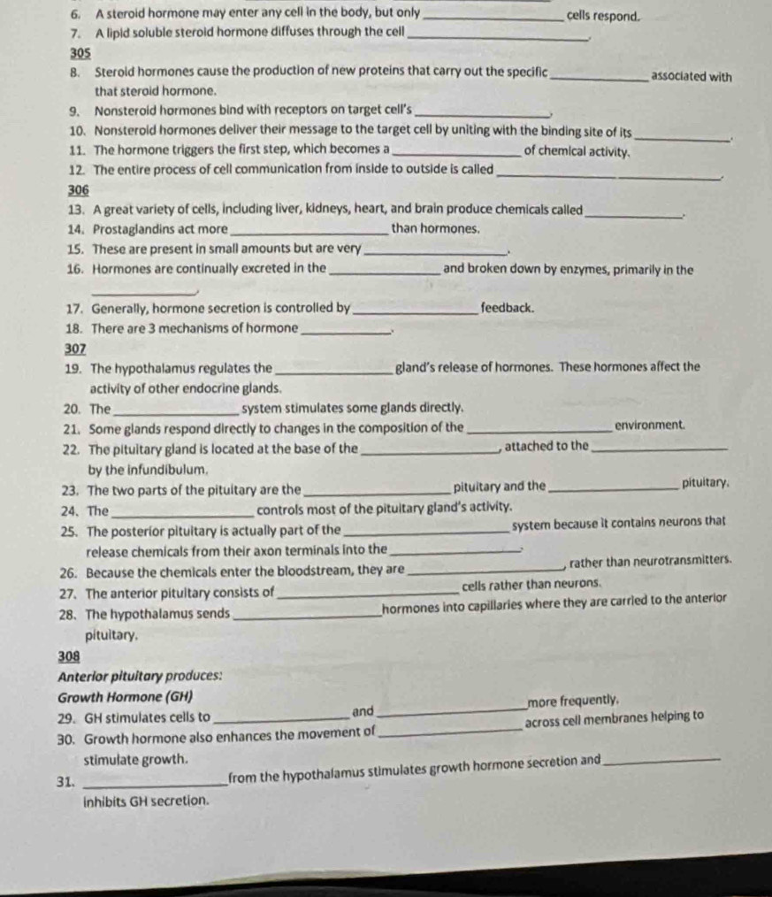 A steroid hormone may enter any cell in the body, but only _cells respond.
7. A lipid soluble steroid hormone diffuses through the cell_
.
305
8. Sterold hormones cause the production of new proteins that carry out the specific_ associated with
that steroid hormone.
9. Nonsteroid hormones bind with receptors on target cell’s_
10. Nonsteroid hormones deliver their message to the target cell by uniting with the binding site of its
_
.
11. The hormone triggers the first step, which becomes a _of chemical activity.
_
12. The entire process of cell communication from inside to outside is called
.
306
13. A great variety of cells, including liver, kidneys, heart, and brain produce chemicals called
_.
14. Prostaglandins act more _than hormones.
15. These are present in small amounts but are very_
.
16. Hormones are continually excreted in the _and broken down by enzymes, primarily in the
_
17. Generally, hormone secretion is controlled by _feedback.
18. There are 3 mechanisms of hormone
_.
307
19. The hypothalamus regulates the_ gland’s release of hormones. These hormones affect the
activity of other endocrine glands.
20. The _system stimulates some glands directly.
21. Some glands respond directly to changes in the composition of the _environment.
22. The pituitary gland is located at the base of the _, attached to the_
by the infundibulum.
23. The two parts of the pitultary are the _pituitary and the _pituitary.
24、The _controls most of the pitultary gland's activity.
25. The posterior pituitary is actually part of the _system because it contains neurons that
release chemicals from their axon terminals into the_
26. Because the chemicals enter the bloodstream, they are _, rather than neurotransmitters.
27. The anterior pitultary consists of_ cells rather than neurons.
28. The hypothalamus sends_ hormones into capillaries where they are carried to the anterior 
pitultary,
308
Anterior pituitary produces:
Growth Hormone (GH)
29. GH stimulates cells to and_ more frequently.
30. Growth hormone also enhances the movement of _across cell membranes helping to
stimulate growth.
31. _from the hypothalamus stimulates growth hormone secretion and_
inhibits GH secretion.