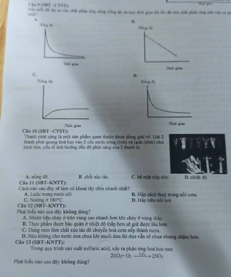 Cln 9 (SBT -CTST): Thor gian
Nều mỗi đồ thị có các chất phần ứng công nồng độ và trục thời gian thi tốc độ của chất phần ứng nào xây ra sĩ
nshil?
B.
C.
D.
Câu 10 (SBT -CTST):
Thanh phát sáng là một sản phẩm quen thuộc được dùng giải trí. Đặt 2
thanh phát quang hoá học vào 2 cốc nước nóng (trái) và lạnh (phải) như
hình bên, yếu tố ảnh hưởng đến độ phát sáng của 2 thanh là
A. nồng độ B. chất xúc tác. C. bề mặt tiếp xúc. D. nhiệt độ
Câu 11 (SBT-KNTT):
Cách nào sau đây sẽ làm củ khoai tây chín nhanh nhất?
A. Luộc trong nước sôi. B. Hấp cách thuỷ trong nổi cơm.
C. Nướng ở 180°C. D. Hấp trên nổi hơi.
Câu 12 (SBT-KNTT):
Phát biểu nào sau đây không đúng?
A. Nhiên liệu cháy ở trên vùng cao nhanh hơn khi cháy ở vùng thấp.
B. Thực phẩm được bảo quản ở nhiệt độ thấp hơn sẽ giữ được lâu hơn.
C. Dùng men làm chất xúc tác để chuyển hoá cơm nếp thành rượu.
D. Nếu không cho nước dưa chua khi muồi dưa thì dưa vẫn sẽ chua nhưng chặm hơn.
Câu 13 (SBT-KNTT):
Trong quy trinh sản xuất sulfuric acid, xảy ra phản ứng hoả học sau:
2SO_2+O_2xrightarrow V_2O_32SO_3
Phát biểu nào sau đầy không đúng?