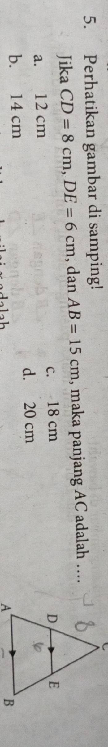 Perhatikan gambar di samping!
Jika CD=8cm, DE=6cm , dan AB=15cm , maka panjang AC adalah ….
c. 18 cm
a. 12 cm
d. 20 cm
b. 14 cm