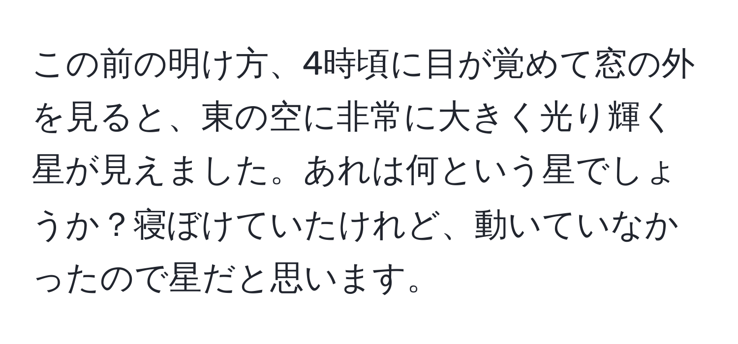 この前の明け方、4時頃に目が覚めて窓の外を見ると、東の空に非常に大きく光り輝く星が見えました。あれは何という星でしょうか？寝ぼけていたけれど、動いていなかったので星だと思います。