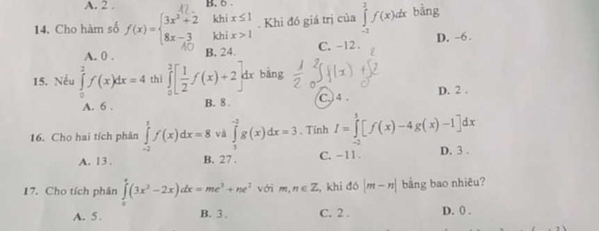 A. 2. B. 6.
14. Cho hàm số f(x)=beginarrayl 3x^2+2 8x-3endarray. khix≤ 1. Khi đó giá trị của ∈tlimits _(-2)^2f(x)dx bằng
A. 0. B. 24. C. -12. D. -6.
15. Nếu ∈tlimits _0^(2f(x)dx=4 thì ∈tlimits _0^2[frac 1)2f(x)+2 dx bàng
C. 4.
A. 6. B. 8. D. 2.
16. Cho hai tích phân ∈tlimits _(-2)^5f(x)dx=8 và ∈tlimits _1^((-2)g(x)dx=3. Tinh I=∈tlimits _(-2)^5[f(x)-4g(x)-1]dx
A. 13. B. 27. C. -11. D. 3.
17. Cho tích phân ∈tlimits _0^e(3x^2)-2x)dx=me^3+ne^2 với m,n∈ Z , khi đó |m-n| bằng bao nhiêu?
A. 5. B. 3. C. 2. D. 0.