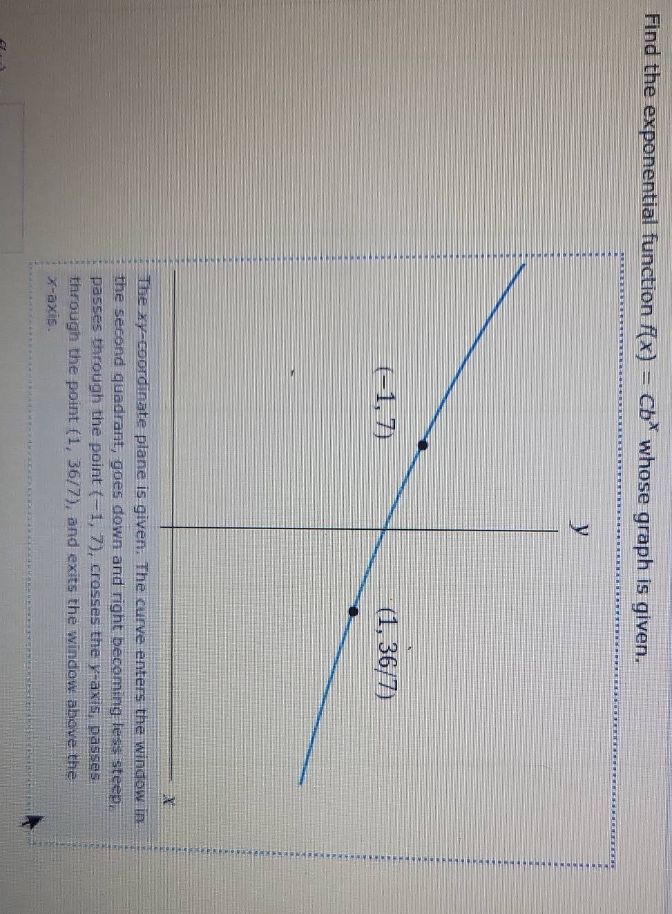 Find the exponential function f(x)=Cb^x whose graph is given.
The xy-coordinate plane is given. The curve enters the window in
the second quadrant, goes down and right becoming less steep,
passes through the point (-1,7) , crosses the y-axis, passes
through the point (1,36/7) , and exits the window above the
-axis