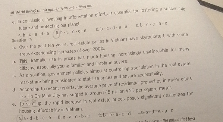 35 để thị thử kỳ thi Tốt nghiệp THPT môn liếng Anh
e. In conclusion, investing in afforestation efforts is essential for fostering a sustainable
future and protecting our planet.
A. b-c· a-d-e B. b-a-d-c-e C. b· c· d-a· e D. b-d-c-a-e
Question 17: a. Over the past ten years, real estate prices in Vietnarn have skyrocketed, with some
areas experiencing increases of over 200%.
b. This dramatic rise in prices has made housing increasingly unaffordable for many
citizens, especially young families and first-time buyers.
c. As a solution, government policies aimed at controlling speculation in the real estate
market are being considered to stabilize prices and ensure accessibility.
d. According to recent reports, the average price of residential properties in major cities
like Ho Chi Minh City has surged to around 45 million VND per square meter.
e. To sum up, the rapid increase in real estate prices poses significant challenges for
housing affordability in Vietnam.
A. a-d-b-c-e B. e-a-d-b-c C. b-e-a-c-d D. b· d-e-a· c
to id c te the option that best