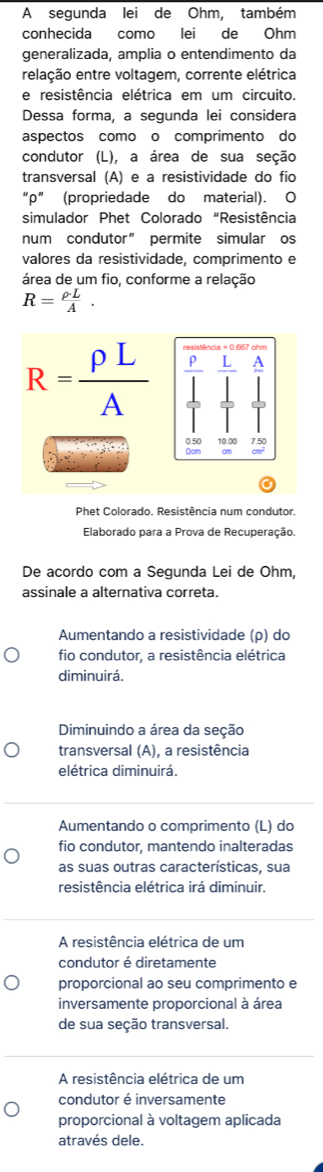 A segunda lei de Ohm, também
conhecida como lei de Ohm
generalizada, amplia o entendimento da
relação entre voltagem, corrente elétrica
e resistência elétrica em um circuito.
Dessa forma, a segunda lei considera
aspectos como o comprimento do
condutor (L), a área de sua seção
transversal (A) e a resistividade do fio
“ρ” (propriedade do material). O
simulador Phet Colorado “Resistência
num condutor” permite simular os
valores da resistividade, comprimento e
área de um fio, conforme a relação
R= rho · L/A .
R= rho L/A 
Phet Colorado. Resistência num condutor.
Elaborado para a Prova de Recuperação.
De acordo com a Segunda Lei de Ohm,
assinale a alternativa correta.
Aumentando a resistividade (ρ) do
fio condutor, a resistência elétrica
diminuirá.
Diminuindo a área da seção
transversal (A), a resistência
elétrica diminuirá.
Aumentando o comprimento (L) do
fio condutor, mantendo inalteradas
as suas outras características, sua
resistência elétrica irá diminuir.
A resistência elétrica de um
condutor é diretamente
proporcional ao seu comprimento e
inversamente proporcional à área
de sua seção transversal.
A resistência elétrica de um
condutor é inversamente
proporcional à voltagem aplicada
através dele.