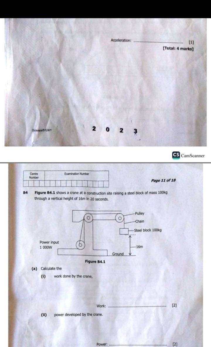 Acceleration: _[1] 
[Total: 4 marks] 
2 0 2 3 
as CamScanner 
Page 11 of 18 
B4 Figure B4.1 shows a crane at a construction site raising a steel block of mass 100kg
through a vertical height of 16m in 20 seconds. 
Figure B4. 
(a) Calculate the 
(i) work done by the crane, 
Work: _[2] 
(ii) power developed by the crane. 
Power: _[2]