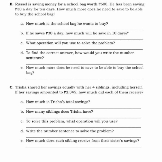 Russel is saving money for a school bag worth P600. He has been saving
P30 a day for ten days. How much more does he need to save to be able 
to buy the school bag? 
a. How much is the school bag he wants to buy? 
_ 
b. If he saves P30 a day, how much will he save in 10 days?" 
_ 
c. What operation will you use to solve the problem? 
_ 
d. To find the correct answer, how would you write the number 
sentence? 
_ 
e. How much more does he need to save to be able to buy the school 
bag? 
_ 
C. Trisha shared her savings equally with her 4 siblings, including herself. 
If her savings amounted to P2,345, how much did each of them receive? 
a. How much is Trisha’s total savings? 
_ 
b. How many siblings does Trisha have? 
_ 
c. To solve this problem, what operation will you use? 
_ 
d. Write the number sentence to solve the problem? 
_ 
e. How much does each sibling receive from their sister’s savings? 
_