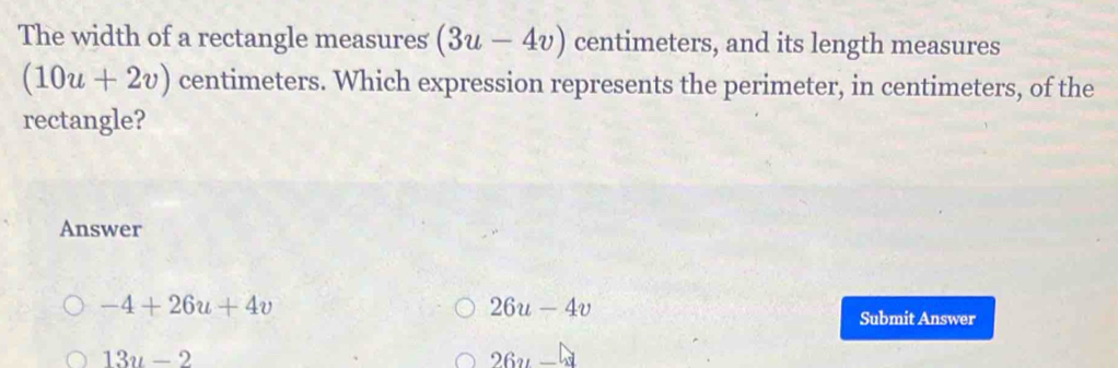 The width of a rectangle measures (3u-4v) centimeters, and its length measures
(10u+2v) centimeters. Which expression represents the perimeter, in centimeters, of the
rectangle?
Answer
-4+26u+4v
26u-4v
Submit Answer
13u-2
26y-4