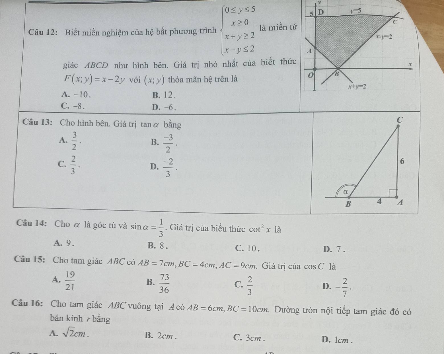 Biết miền nghiệm của hệ bất phương trình beginarrayl 0≤ y≤ 5 x≥ 0 x+y≥ 2 x-y≤ 2endarray. là miền tứ
giác ABCD như hình bên. Giá trị nhỏ nhất của biết thức
F(x;y)=x-2y với (x;y) thỏa mãn hệ trên là
A. -10 . B. 12 .
C. -8. D. -6 .
Câu 13: Cho hình bên. Giá trị tan α bằng
A.  3/2 .
B.  (-3)/2 .
C.  2/3 .
D.  (-2)/3 .
Câu 14: Cho α là góc tù và sin alpha = 1/3 . Giá trị của biểu thức cot^2x1a
A. 9. B. 8 . C. 10 .
D. 7 .
Câu 15: Cho tam giác ABC có AB=7cm,BC=4cm,AC=9cm. Giá trị của cos C là
A.  19/21 
B.  73/36 
C.  2/3  - 2/7 .
D.
Câu 16: Cho tam giác ABC vuông tại A có AB=6cm,BC=10cm. Đường tròn nội tiếp tam giác đó có
bán kính  bǎng
A. sqrt(2)cm.
B. 2cm . C. 3cm . D. 1cm .