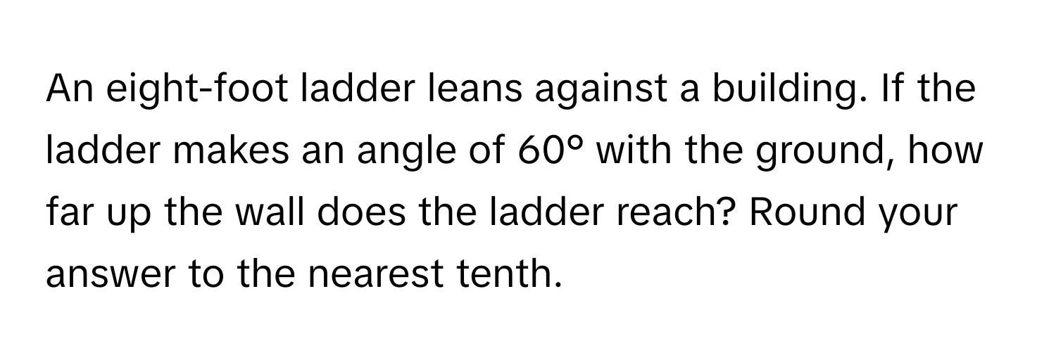 An eight-foot ladder leans against a building. If the ladder makes an angle of 60° with the ground, how far up the wall does the ladder reach? Round your answer to the nearest tenth.