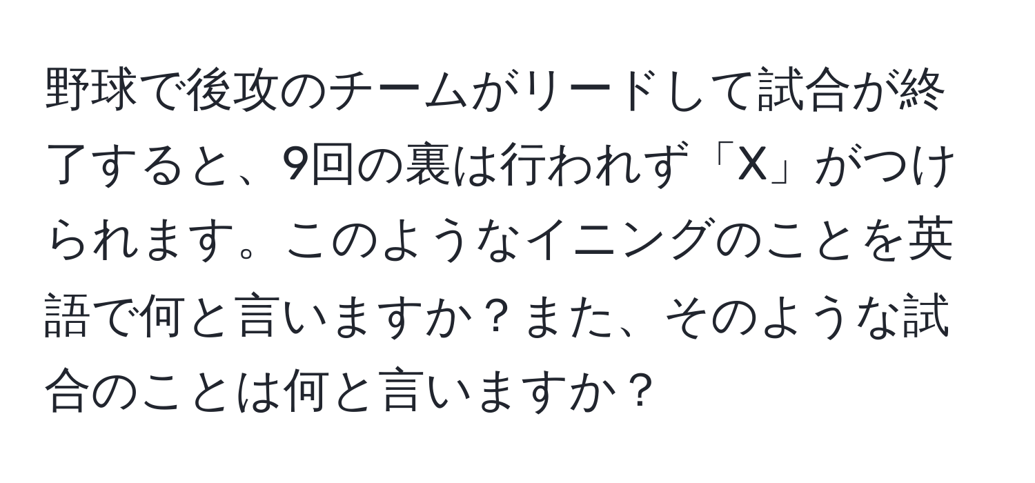 野球で後攻のチームがリードして試合が終了すると、9回の裏は行われず「X」がつけられます。このようなイニングのことを英語で何と言いますか？また、そのような試合のことは何と言いますか？