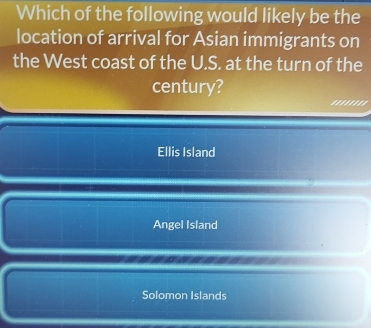 Which of the following would likely be the
location of arrival for Asian immigrants on
the West coast of the U.S. at the turn of the
century?
''''''''
Ellis Island
Angel Island
Solomon Islands