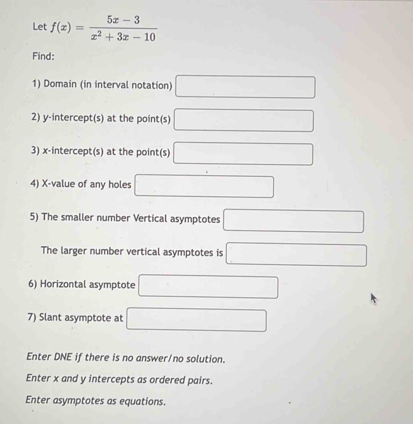 Let f(x)= (5x-3)/x^2+3x-10 
Find: 
1) Domain (in interval notation) □ 
2) y-intercept(s) at the point(s) □
3) x-intercept(s) at the point(s) □
4) X -value of any holes □
5) The smaller number Vertical asymptotes □ 
The larger number vertical asymptotes is □ 
6) Horizontal asymptote □
7) Slant asymptote at □
Enter DNE if there is no answer/no solution. 
Enter x and y intercepts as ordered pairs. 
Enter asymptotes as equations.