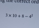 ng t e correct ord
3* 10+8-4^2