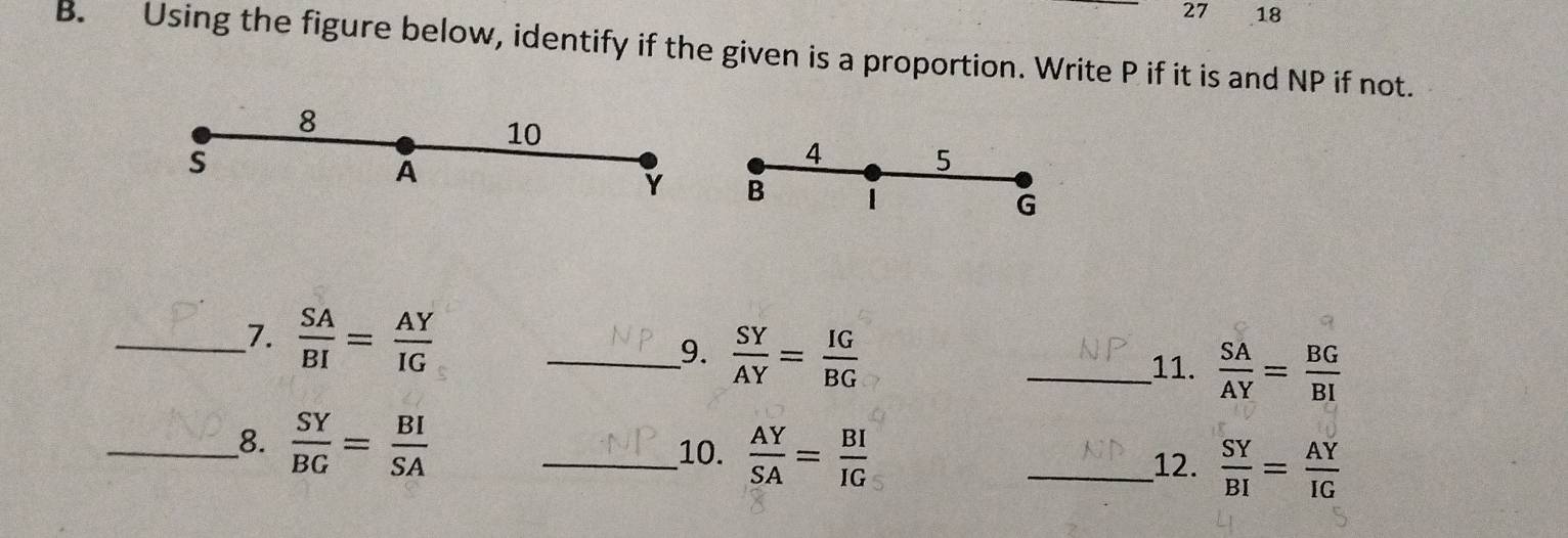 27 18 
B. Using the figure below, identify if the given is a proportion. Write P if it is and NP if not. 
8
10
s
Á
4 5
Y B 1
G
__7.  SA/BI = AY/IG  _9.  SY/AY = IG/BG 
_11.  SA/AY = BG/BI 
__8.  SY/BG = BI/SA  _  AY/SA = BI/IG  _  SY/BI = AY/IG 
10. 
12.