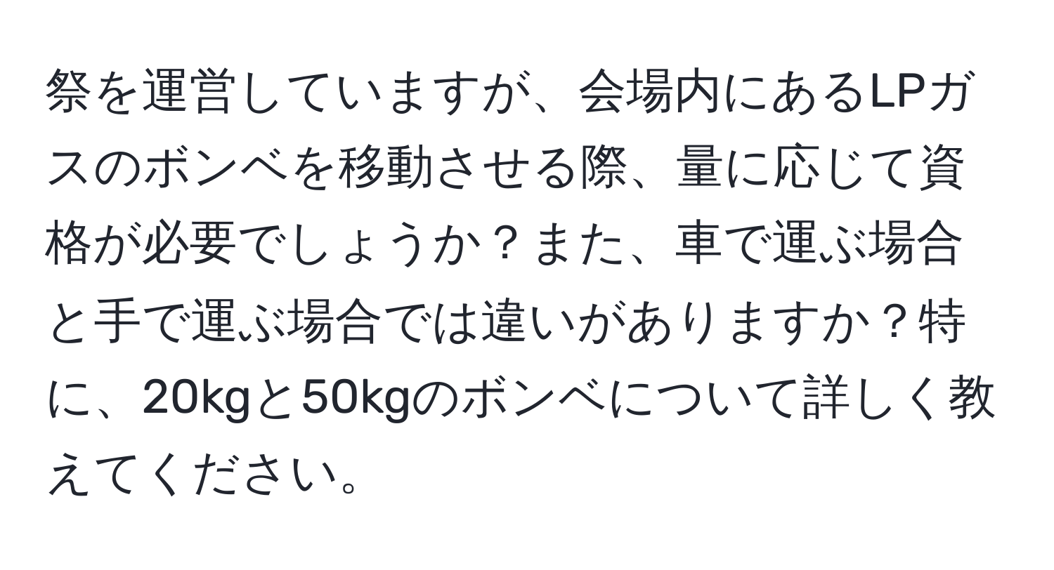 祭を運営していますが、会場内にあるLPガスのボンベを移動させる際、量に応じて資格が必要でしょうか？また、車で運ぶ場合と手で運ぶ場合では違いがありますか？特に、20kgと50kgのボンベについて詳しく教えてください。