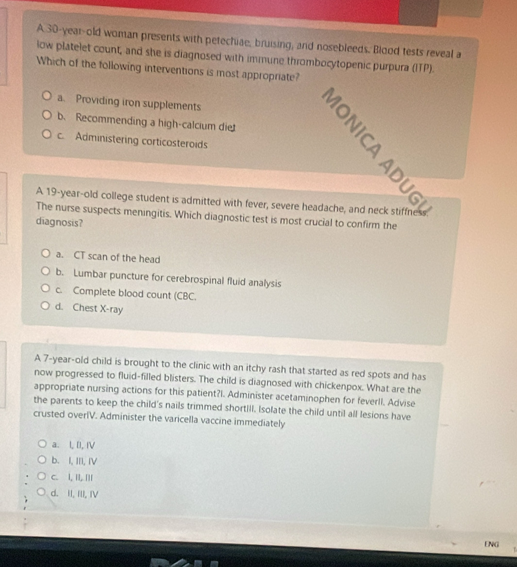 A 30-year-old woman presents with petechiae, bruising, and nosebleeds. Blood tests reveal a
low platelet count, and she is diagnosed with immune thrombocytopenic purpura (ITP).
Which of the following interventions is most appropriate?
a、 Providing iron supplements
b、 Recommending a high-calcium diet
c. Administering corticosteroids
The nurse suspects meningitis. Which diagnostic test is most crucial to confirm the
diagnosis?
a. CT scan of the head
b. Lumbar puncture for cerebrospinal fluid analysis
c. Complete blood count (CBC.
d. Chest X-ray
A 7-year-old child is brought to the clinic with an itchy rash that started as red spots and has
now progressed to fluid-filled blisters. The child is diagnosed with chickenpox. What are the
appropriate nursing actions for this patient?I. Administer acetaminophen for feverll. Advise
the parents to keep the child's nails trimmed shortIll. Isolate the child until all lesions have
crusted overlV. Administer the varicella vaccine immediately
a. l, [I, I
b. I, III, IV
C. I, II, |||
d. II, III, IV
ENG