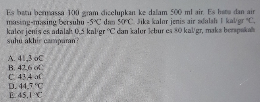 Es batu bermassa 100 gram dicelupkan ke dalam 500 ml air. Es batu dan air
masing-masing bersuhu -5°C dan 50°C. Jika kalor jenis air adalah 1 kal/gr°C, 
kalor jenis es adalah 0,5 kal/gr°C dan kalor lebur es 80 kal/gr, maka berapakah
suhu akhir campuran?
A. 41,3 oC
B. 42,6 oC
C. 43,4 oC
D. 44,7°C
E. 45,1°C