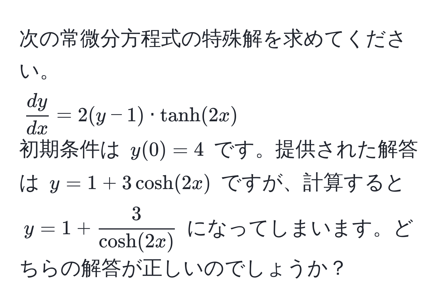 次の常微分方程式の特殊解を求めてください。  
( dy/dx  = 2(y - 1) · tanh(2x))  
初期条件は (y(0) = 4) です。提供された解答は (y = 1 + 3cosh(2x)) ですが、計算すると (y = 1 +  3/cosh(2x) ) になってしまいます。どちらの解答が正しいのでしょうか？