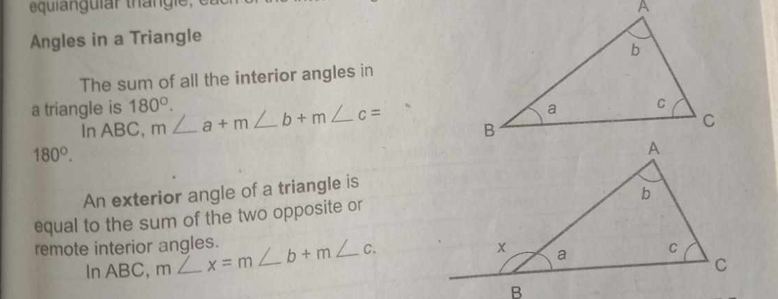 Angles in a Triangle 
The sum of all the interior angles in 
a triangle is 180°. m∠ a+m∠ b+m∠ c=
In ABC,
180°. 
An exterior angle of a triangle is 
equal to the sum of the two opposite or 
remote interior angles. m∠ x=m∠ b+m∠ c. 
In ABC,